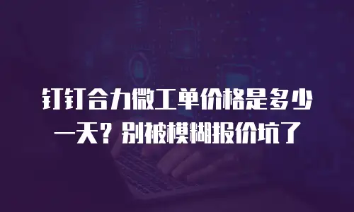 钉钉合力微工单价格是多少一天？别被模糊报价坑了