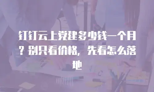 钉钉云上党建多少钱一个月？别只看价格，先看怎么落地