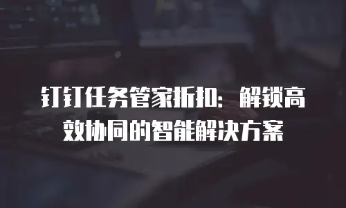 钉钉任务管家折扣：解锁高效协同的智能解决方案