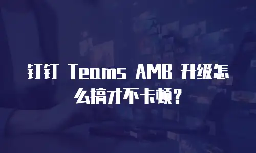 钉钉 Teams AMB 升级怎么搞才不卡顿？