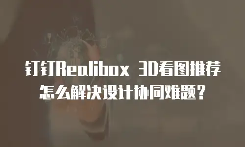 钉钉Realibox 3D看图推荐怎么解决设计协同难题？