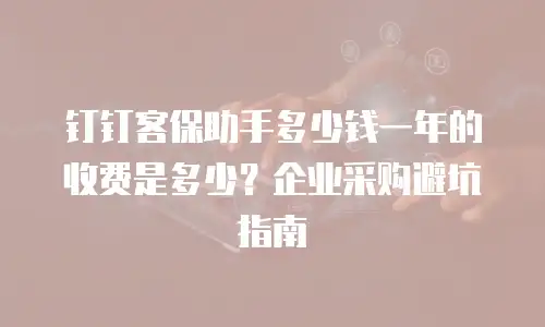 钉钉客保助手多少钱一年的收费是多少？企业采购避坑指南