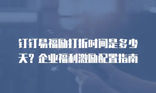 钉钉易福励打折时间是多少天？企业福利激励配置指南