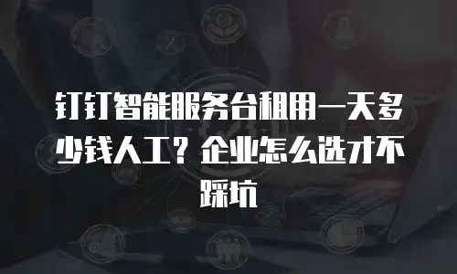 钉钉智能服务台租用一天多少钱人工？企业怎么选才不踩坑