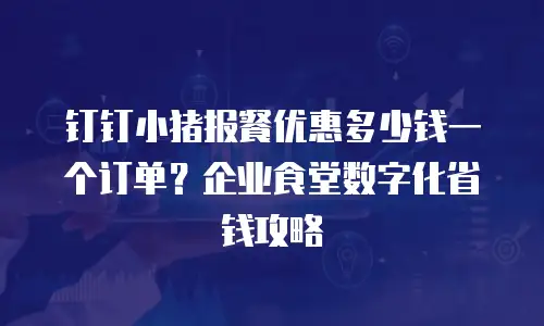 钉钉小猪报餐优惠多少钱一个订单？企业食堂数字化省钱攻略