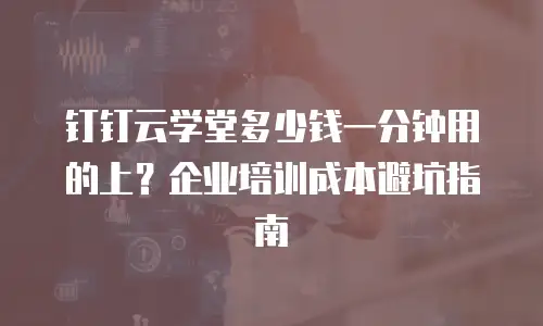 钉钉云学堂多少钱一分钟用的上？企业培训成本避坑指南