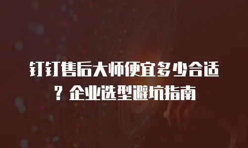 钉钉售后大师便宜多少合适？企业选型避坑指南
