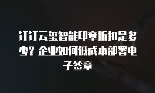 钉钉云玺智能印章折扣是多少？企业如何低成本部署电子签章