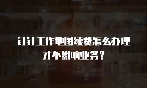 钉钉工作地图续费怎么办理才不影响业务？