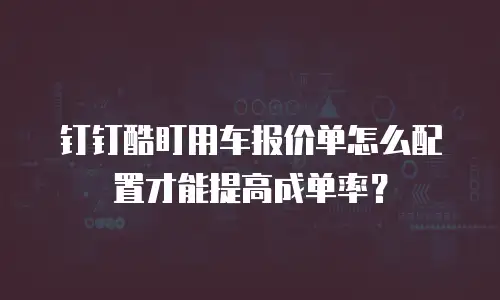 钉钉酷盯用车报价单怎么配置才能提高成单率？