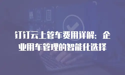 钉钉云上管车费用详解：企业用车管理的智能化选择
