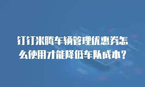 钉钉米腾车辆管理优惠券怎么使用才能降低车队成本？