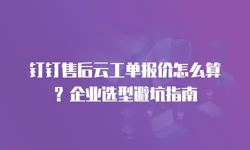 钉钉售后云工单报价怎么算？企业选型避坑指南