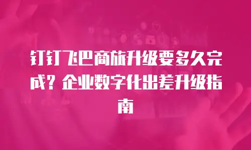 钉钉飞巴商旅升级要多久完成？企业数字化出差升级指南