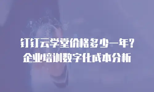 钉钉云学堂价格多少一年？企业培训数字化成本分析