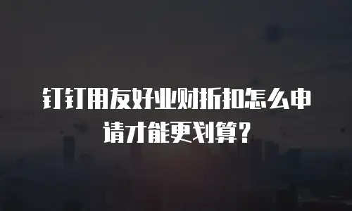 钉钉用友好业财折扣怎么申请才能更划算？
