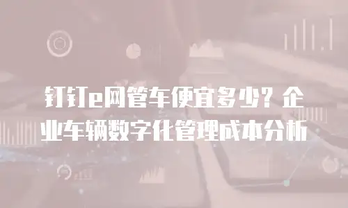 钉钉e网管车便宜多少？企业车辆数字化管理成本分析