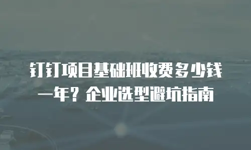 钉钉项目基础班收费多少钱一年？企业选型避坑指南