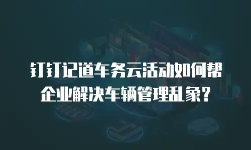 钉钉记道车务云活动如何帮企业解决车辆管理乱象？