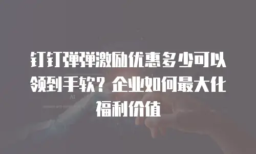 钉钉弹弹激励优惠多少可以领到手软？企业如何最大化福利价值