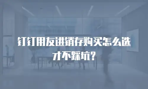钉钉用友进销存购买怎么选才不踩坑？
