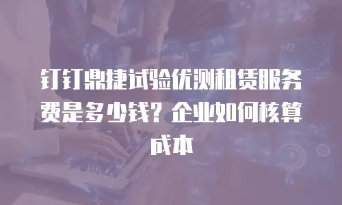 钉钉鼎捷试验优测租赁服务费是多少钱？企业如何核算成本