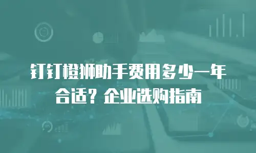 钉钉橙狮助手费用多少一年合适？企业选购指南