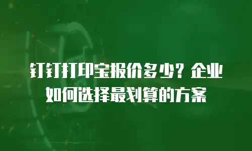 钉钉打印宝报价多少？企业如何选择最划算的方案