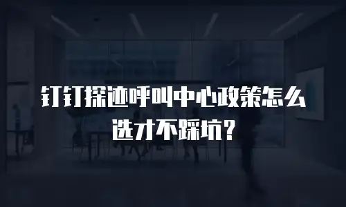 钉钉探迹呼叫中心政策怎么选才不踩坑？