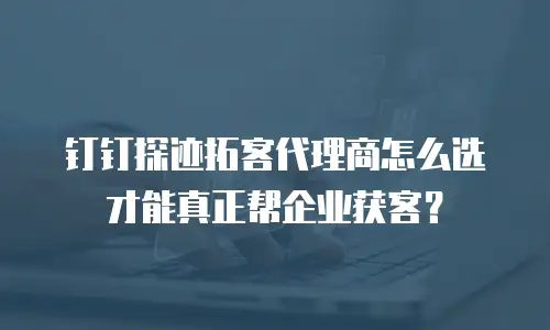 钉钉探迹拓客代理商怎么选才能真正帮企业获客？