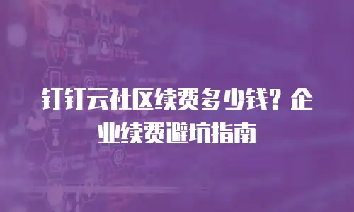 钉钉云社区续费多少钱？企业续费避坑指南
