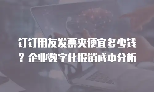 钉钉用友发票夹便宜多少钱？企业数字化报销成本分析