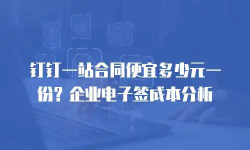 钉钉一站合同便宜多少元一份？企业电子签成本分析