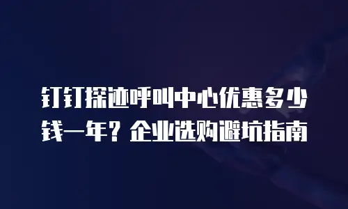 钉钉探迹呼叫中心优惠多少钱一年？企业选购避坑指南
