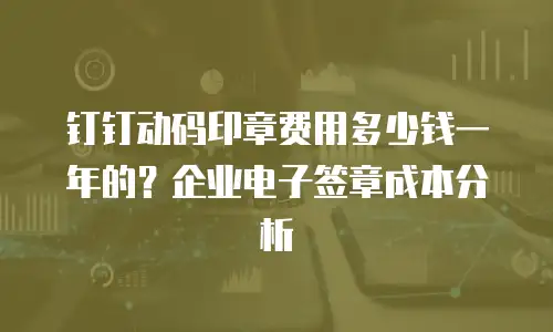 钉钉动码印章费用多少钱一年的？企业电子签章成本分析