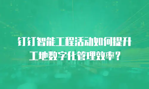 钉钉智能工程活动如何提升工地数字化管理效率？