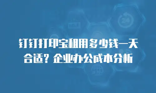 钉钉打印宝租用多少钱一天合适？企业办公成本分析