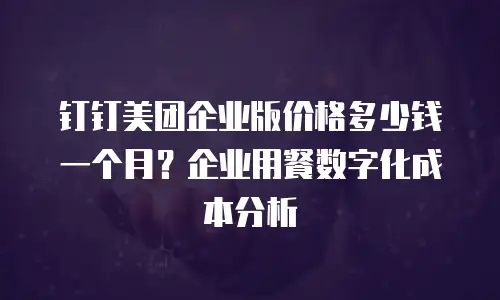 钉钉美团企业版价格多少钱一个月？企业用餐数字化成本分析