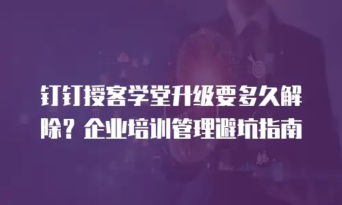 钉钉授客学堂升级要多久解除？企业培训管理避坑指南