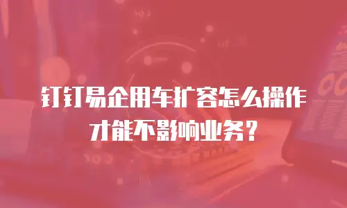 钉钉易企用车扩容怎么操作才能不影响业务？