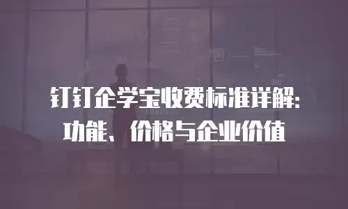 钉钉企学宝收费标准详解：功能、价格与企业价值