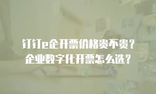 钉钉e企开票价格贵不贵？企业数字化开票怎么选？