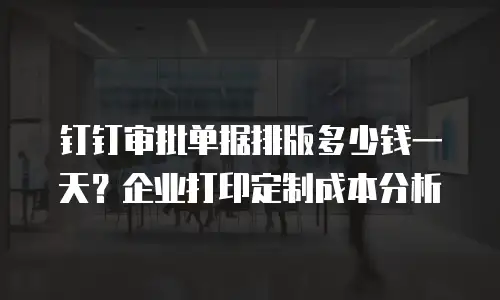 钉钉审批单据排版多少钱一天？企业打印定制成本分析