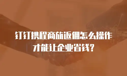 钉钉携程商旅返佣怎么操作才能让企业省钱？