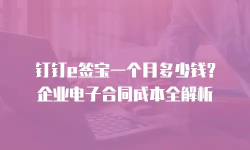 钉钉e签宝一个月多少钱？企业电子合同成本全解析