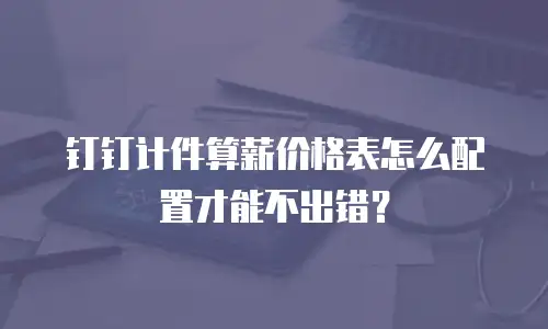 钉钉计件算薪价格表怎么配置才能不出错？