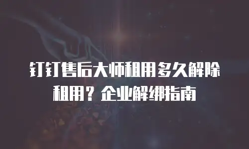 钉钉售后大师租用多久解除租用？企业解绑指南