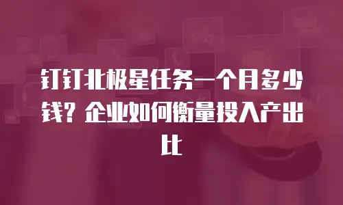 钉钉北极星任务一个月多少钱？企业如何衡量投入产出比