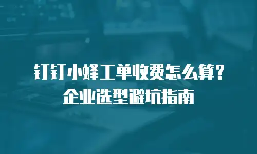 钉钉小蜂工单收费怎么算？企业选型避坑指南