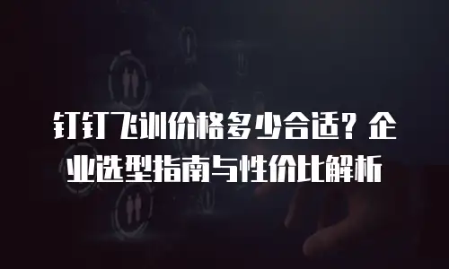 钉钉飞训价格多少合适？企业选型指南与性价比解析